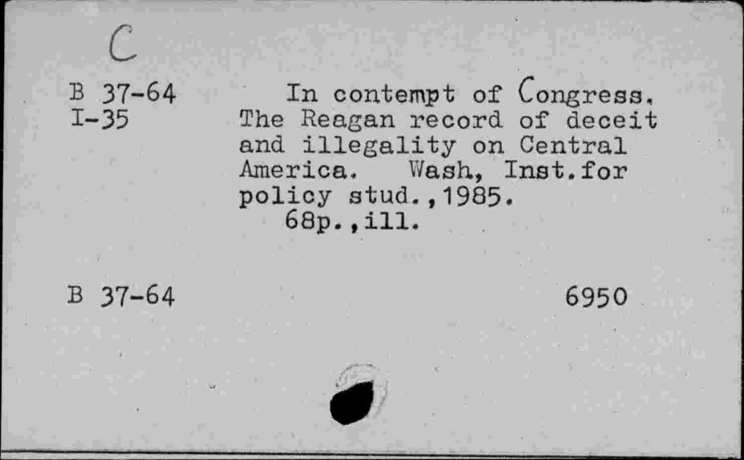 ﻿B 37-64 1-35	In contempt of Congress, The Reagan record of deceit and illegality on Central America. Wash., Inst, for policy stud.,1985« 68p.,ill.
B 37-64	6950